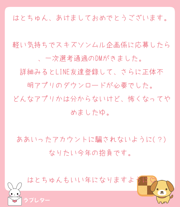 はとちゅん、あけましておめでとうございます。
軽い気持ちでスキズソンムル企画係に応募したら、一次選考通過のDMがきました。
詳細みるとLINE友達登録して、さらに正体不明アプリのダウンロードが必要でした。
どんなアプリかは分からないけど、怖くなってやめましたゆ。

ああいったアカウントに騙されないように(？)なりたい今年の抱負です。

はとちゅんもいい年になりますように