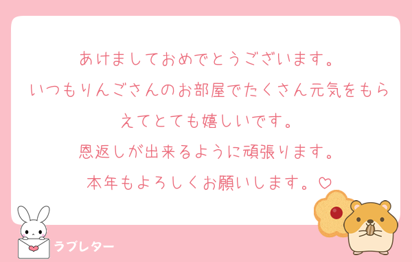 あけましておめでとうございます。
いつもりんごさんのお部屋でたくさん元気をもらえてとても嬉しいです。
恩返しが出来るように頑張ります。
本年もよろしくお願いします。