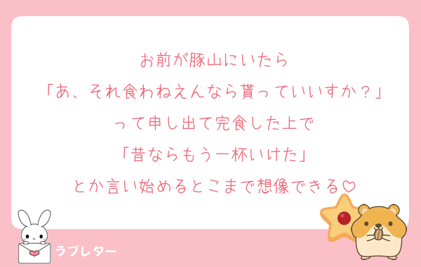お前が豚山にいたら
「あ、それ食わねえんなら貰っていいすか？」
って申し出て完食した上で
「昔ならもう一杯いけた」
とか言い始めるとこまで想像できる