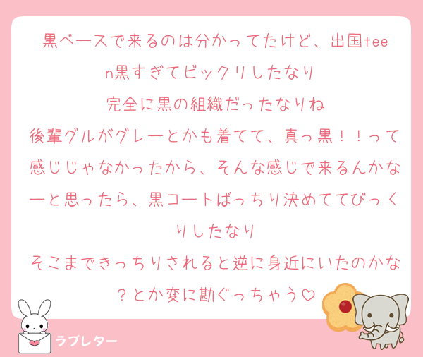 黒ベースで来るのは分かってたけど、出国teen黒すぎてビックリしたなり 
完全に黒の組織だったなりね
後輩グルがグレーとかも着てて、真っ黒！！って感じじゃなかったから、そんな感じで来るんかなーと思ったら、黒コートばっちり決めててびっくりしたなり
そこまできっちりされると逆に身近にいたのかな？とか変に勘ぐっちゃう