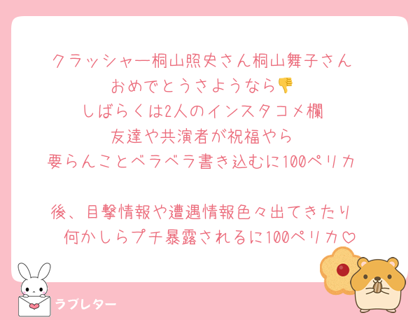 クラッシャー桐山照史さん桐山舞子さん
おめでとうさようなら👎
しばらくは2人のインスタコメ欄
友達や共演者が祝福やら
要らんことベラベラ書き込むに100ペリカ

後、目撃情報や遭遇情報色々出てきたり
何かしらプチ暴露されるに100ペリカ