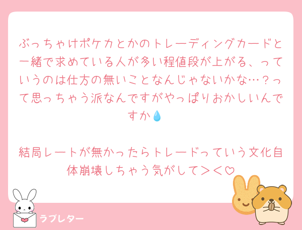 ぶっちゃけポケカとかのトレーディングカードと一緒で求めている人が多い程値段が上がる、っていうのは仕方の無いことなんじゃないかな…？って思っちゃう派なんですがやっぱりおかしいんですか💧

結局レートが無かったらトレードっていう文化自体崩壊しちゃう気がして＞＜