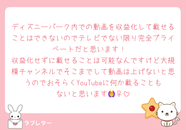 ディズニーパーク内での動画を収益化して載せることはできないのでテレビでない限り完全プライベートだと思います！
収益化せずに載せることは可能なんですけど大規模チャンネルでそこまでして動画は上げないと思うのでおそらくYouTubeに何か載ることもないと思います🙆‍♀️