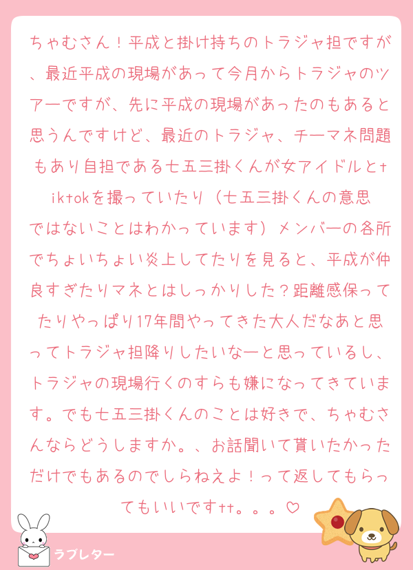 ちゃむさん！平成と掛け持ちのトラジャ担ですが、最近平成の現場があって今月からトラジャのツアーですが、先に平成の現場があったのもあると思うんですけど、最近のトラジャ、チーマネ問題もあり自担である七五三掛くんが女アイドルとtiktokを撮っていたり（七五三掛くんの意思ではないことはわかっています）メンバーの各所でちょいちょい炎上してたりを見ると、平成が仲良すぎたりマネとはしっかりした？距離感保ってたりやっぱり17年間やってきた大人だなあと思ってトラジャ担降りしたいなーと思っているし、トラジャの現場行くのすらも嫌になってきています。でも七五三掛くんのことは好きで、ちゃむさんならどうしますか。、お話聞いて貰いたかっただけでもあるのでしらねえよ！って返してもらってもいいですtt。。。