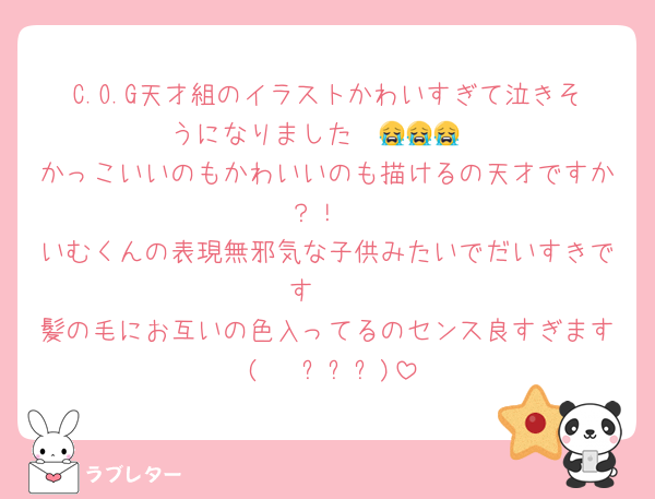 C.O.G天才組のイラストかわいすぎて泣きそうになりました  😭😭😭
かっこいいのもかわいいのも描けるの天才ですか？！
いむくんの表現無邪気な子供みたいでだいすきです‼️‼️
髪の毛にお互いの色入ってるのセンス良すぎます (   ߹ㅁ߹)