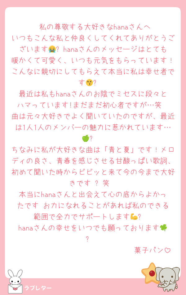 　　私の尊敬する大好きなhanaさんへ‼️
いつもこんな私と仲良くしてくれてありがとうございます😭✨hanaさんのメッセージはとても暖かくて可愛く、いつも元気をもらっています！こんなに親切にしてもらえて本当に私は幸せ者です😚✨
最近は私もhanaさんのお陰でミセスに段々とハマっています!まだまだ初心者ですが…笑
曲は元々大好きでよく聞いていたのですが、最近は1人1人のメンバーの魅力に惹かれています…🍏✨
ちなみに私が大好きな曲は「青と夏」です！メロディの良さ、青春を感じさせる甘酸っぱい歌詞、初めて聞いた時からビビッと来て今の今まで大好きです‼️✨笑
本当にhanaさんと出会えて心の底からよかったです‼️お力になれることがあれば私のできる範囲で全力でサポートします💪✨
hanaさんの幸せをいつでも願っております🍀✨
　　　　　　　　　　　　　　　　菓子パン