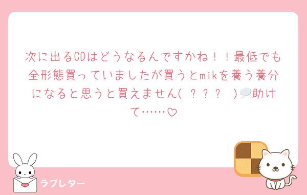 次に出るCDはどうなるんですかね！！最低でも全形態買っていましたが買うとmikを養う養分になると思うと買えません( ˊᵕˋ )💭助けて……