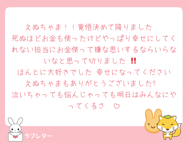 えぬちゃま！！覚悟決めて降りました‼️
死ぬほどお金も使ったけどやっぱり幸せにしてくれない担当にお金使って嫌な思いするならいらないなと思って切りました‼️😭
ほんとに大好きでした‼️幸せになってください‼️えぬちゃまもありがとうございました✨️
泣いちゃっても悩んじゃっても明日はみんなにやってくるさ‼️‼️