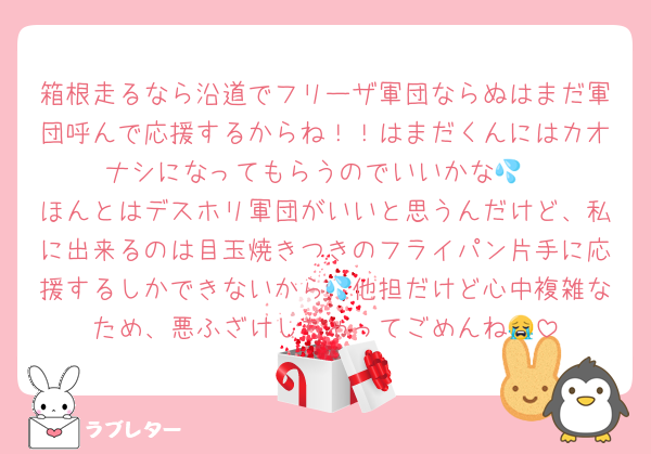 箱根走るなら沿道でフリーザ軍団ならぬはまだ軍団呼んで応援するからね！！はまだくんにはカオナシになってもらうのでいいかな💦
ほんとはデスホリ軍団がいいと思うんだけど、私に出来るのは目玉焼きつきのフライパン片手に応援するしかできないから💦他担だけど心中複雑なため、悪ふざけしちゃってごめんね😭
