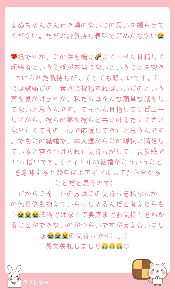 えぬちゃんさん行き場のないこの思いを綴らせてください。ただのお気持ち表明でごめんなさい😭
💖担ですが、この件を機に🌈にてっぺん目指して頑張るという気概が本当にないということを突きつけられた気持ちがしてとても悲しいです。TLには嫉妬だの、素直に祝福すればいいだのという声を見かけますが、私たちはそんな簡単な話をしてないと思うんです。てっぺん目指してデビューしてから、彼らの夢を彼らと共に叶えたくて力になりたくてその一心で応援してきたと思うんです。でもこの結婚で、本人達からこの現状に満足していると突きつけられた気持ちがして、喪失感でいっぱいです。(アイドルの結婚がこういうことを意味すると20年以上アイドルしてたら分かることだと思うので)
だからこそ‎🧡‬担の方はこの気持ちを私なんかの何百倍も抱えていらっしゃるんだと考えたらもう😭😭😭該当ではなくて奥底までお気持ちをわかることができないのがつらいですが支え合いましょ😭😭😭の気持ちです(;_;)
長文失礼しました😭😭😭