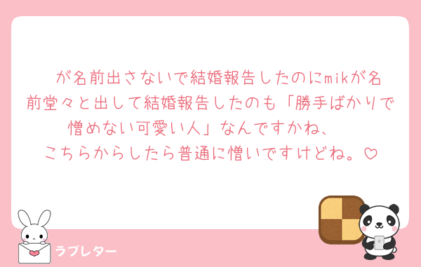 🧡が名前出さないで結婚報告したのにmikが名前堂々と出して結婚報告したのも「勝手ばかりで憎めない可愛い人」なんですかね、
こちらからしたら普通に憎いですけどね。
