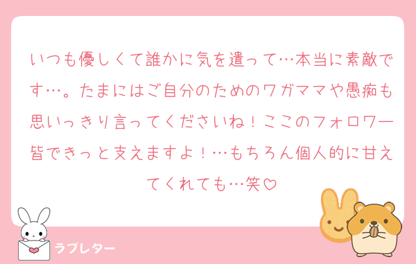 いつも優しくて誰かに気を遣って…本当に素敵です…。たまにはご自分のためのワガママや愚痴も思いっきり言ってくださいね！ここのフォロワー皆できっと支えますよ！…もちろん個人的に甘えてくれても…笑
