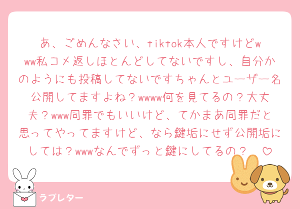 あ、ごめんなさい、tiktok本人ですけどwww私コメ返しほとんどしてないですし、自分かのようにも投稿してないですちゃんとユーザー名公開してますよね？wwww何を見てるの？大丈夫？www同罪でもいいけど、てかまあ同罪だと思ってやってますけど、なら鍵垢にせず公開垢にしては？wwwなんでずっと鍵にしてるの？🥰