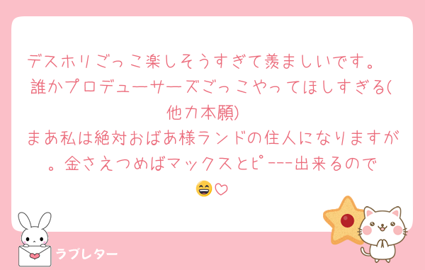 デスホリごっこ楽しそうすぎて羨ましいです。
誰かプロデューサーズごっこやってほしすぎる(他力本願)
まあ私は絶対おばあ様ランドの住人になりますが。金さえつめばマックスとﾋﾟｰｰｰ出来るので😄