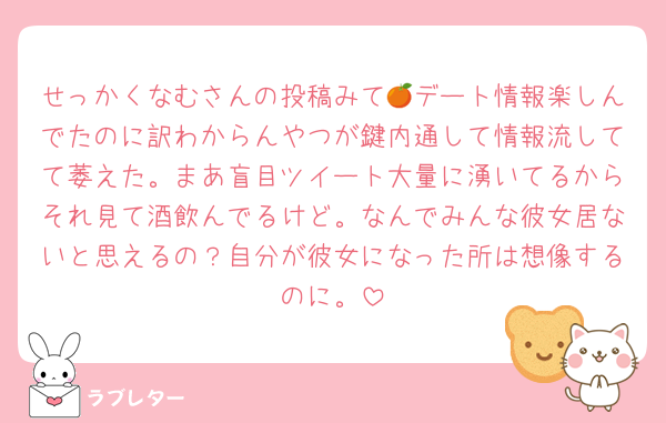 せっかくなむさんの投稿みて🍊デート情報楽しんでたのに訳わからんやつが鍵内通して情報流してて萎えた。まあ盲目ツイート大量に湧いてるからそれ見て酒飲んでるけど。なんでみんな彼女居ないと思えるの？自分が彼女になった所は想像するのに。