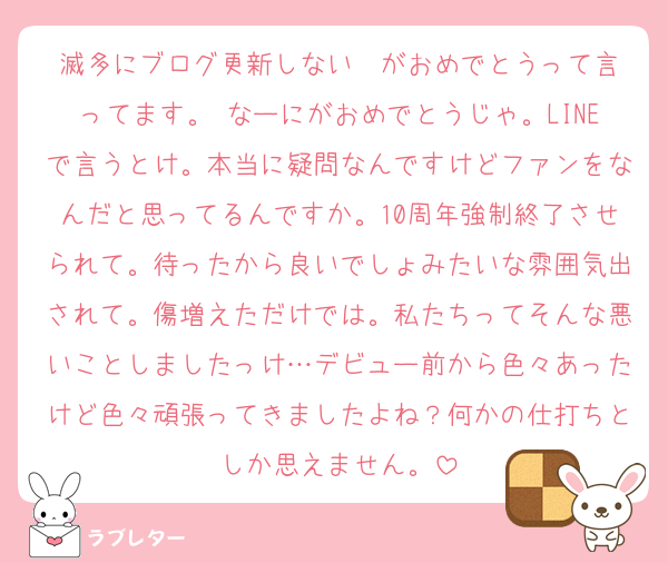 滅多にブログ更新しない❤️がおめでとうって言ってます。 なーにがおめでとうじゃ。LINEで言うとけ。本当に疑問なんですけどファンをなんだと思ってるんですか。10周年強制終了させられて。待ったから良いでしょみたいな雰囲気出されて。傷増えただけでは。私たちってそんな悪いことしましたっけ…デビュー前から色々あったけど色々頑張ってきましたよね？何かの仕打ちとしか思えません。