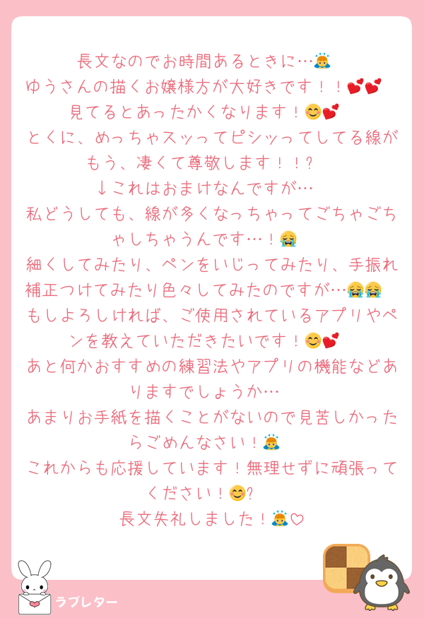 長文なのでお時間あるときに…🙇
ゆうさんの描くお嬢様方が大好きです！！💕💕
見てるとあったかくなります！😊💕
とくに、めっちゃスッってピシッってしてる線がもう、凄くて尊敬します！！✨
↓これはおまけなんですが…
私どうしても、線が多くなっちゃってごちゃごちゃしちゃうんです…！😭
細くしてみたり、ペンをいじってみたり、手振れ補正つけてみたり色々してみたのですが…😭😭
もしよろしければ、ご使用されているアプリやペンを教えていただきたいです！😊💕
あと何かおすすめの練習法やアプリの機能などありますでしょうか…
あまりお手紙を描くことがないので見苦しかったらごめんなさい！🙇
これからも応援しています！無理せずに頑張ってください！😊✨
長文失礼しました！🙇