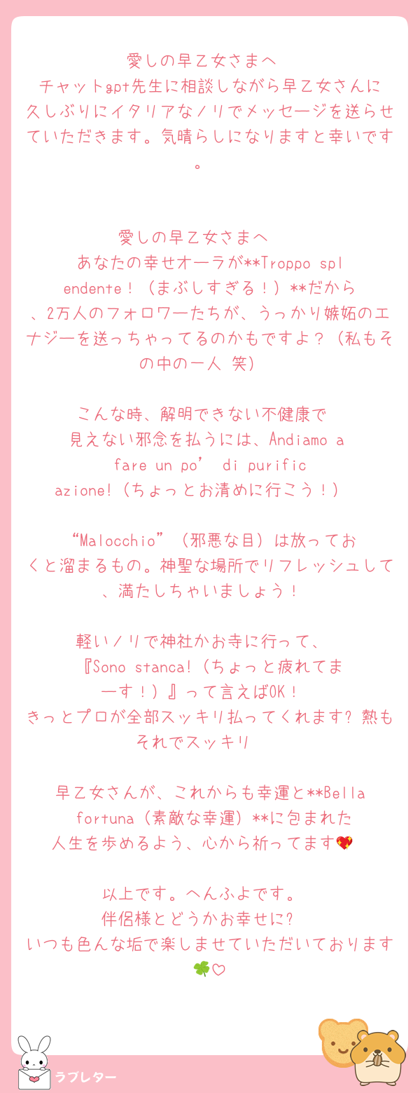 愛しの早乙女さまへ
チャットgpt先生に相談しながら早乙女さんに久しぶりにイタリアなノリでメッセージを送らせていただきます。気晴らしになりますと幸いです。


愛しの早乙女さまへ❤️
あなたの幸せオーラが**Troppo splendente！（まぶしすぎる！）**だから、2万人のフォロワーたちが、うっかり嫉妬のエナジーを送っちゃってるのかもですよ？（私もその中の一人♡笑）

こんな時、解明できない不健康で
見えない邪念を払うには、Andiamo a fare un po’ di purificazione!（ちょっとお清めに行こう！）

“Malocchio”（邪悪な目）は放っておくと溜まるもの。神聖な場所でリフレッシュして、満たしちゃいましょう！

軽いノリで神社かお寺に行って、
『Sono stanca!（ちょっと疲れてまーす！）』って言えばOK！
きっとプロが全部スッキリ払ってくれます✨熱もそれでスッキリ❤️

早乙女さんが、これからも幸運と**Bella fortuna（素敵な幸運）**に包まれた人生を歩めるよう、心から祈ってます💖

以上です。へんふよです。
伴侶様とどうかお幸せに⭐︎
いつも色んな垢で楽しませていただいております🍀