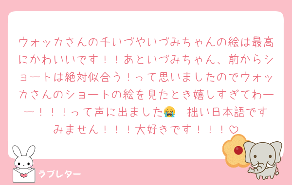 ウォッカさんの千いづやいづみちゃんの絵は最高にかわいいです！！あといづみちゃん、前からショートは絶対似合う！って思いましたのでウォッカさんのショートの絵を見たとき嬉しすぎてわーー！！！って声に出ました😭❤️拙い日本語ですみません！！！大好きです！！！