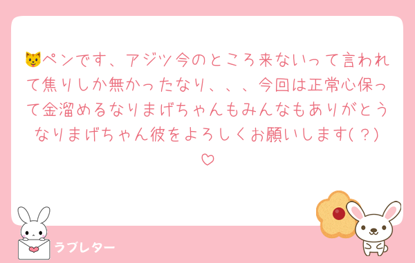 🐱ペンです、アジツ今のところ来ないって言われて焦りしか無かったなり、、、今回は正常心保って金溜めるなりまげちゃんもみんなもありがとうなりまげちゃん彼をよろしくお願いします(？)