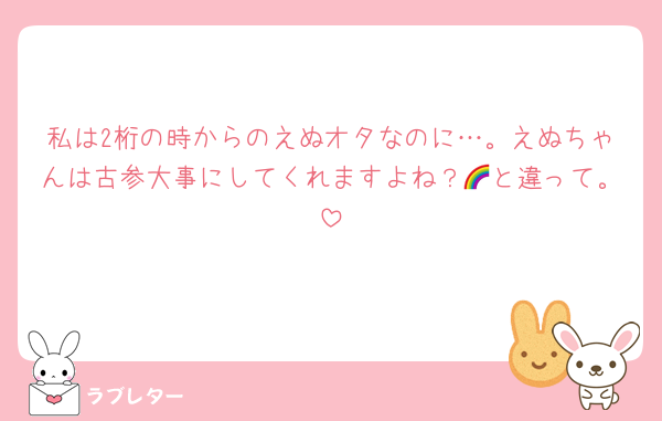 私は2桁の時からのえぬオタなのに…。えぬちゃんは古参大事にしてくれますよね？🌈と違って。