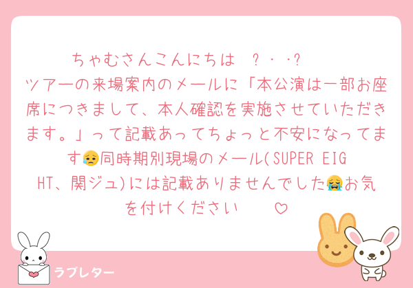 ちゃむさんこんにちは𐔌՞･·･՞𐦯
ツアーの来場案内のメールに「本公演は一部お座席につきまして、本人確認を実施させていただきます。」って記載あってちょっと不安になってます😥同時期別現場のメール(SUPER EIGHT、関ジュ)には記載ありませんでした😭お気を付けください🥲🥲