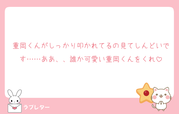 重岡くんがしっかり叩かれてるの見てしんどいです……ああ、、誰か可愛い重岡くんをくれ