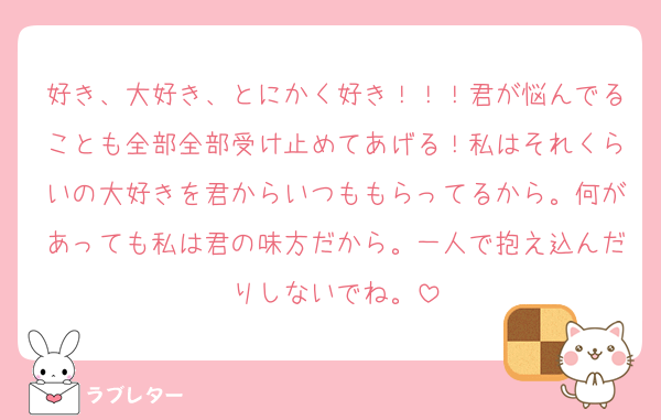 好き、大好き、とにかく好き！！！君が悩んでることも全部全部受け止めてあげる！私はそれくらいの大好きを君からいつももらってるから。何があっても私は君の味方だから。一人で抱え込んだりしないでね。