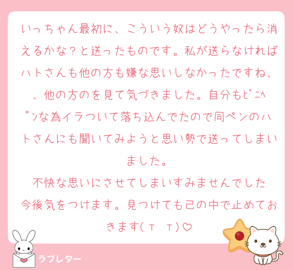いっちゃん最初に、こういう奴はどうやったら消えるかな？と送ったものです。私が送らなければハトさんも他の方も嫌な思いしなかったですね、、他の方のを見て気づきました。自分もﾋﾞﾆﾍﾟﾝな為イラついて落ち込んでたので同ペンのハトさんにも聞いてみようと思い勢で送ってしまいました。
不快な思いにさせてしまいすみませんでした
今後気をつけます。見つけても己の中で止めておきます(т т)