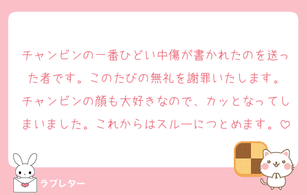チャンビンの一番ひどい中傷が書かれたのを送った者です。このたびの無礼を謝罪いたします。
チャンビンの顔も大好きなので、カッとなってしまいました。これからはスルーにつとめます。