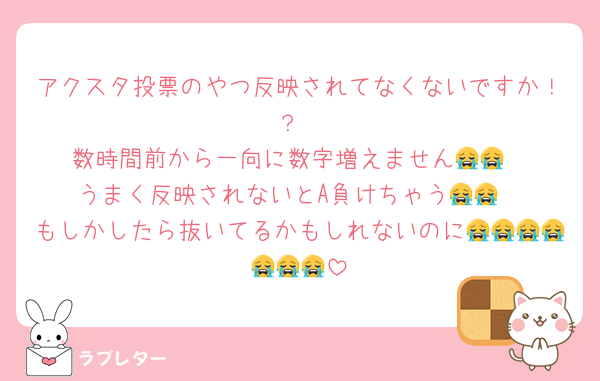 アクスタ投票のやつ反映されてなくないですか！？
数時間前から一向に数字増えません😭😭
うまく反映されないとA負けちゃう😭😭
もしかしたら抜いてるかもしれないのに😭😭😭😭😭😭😭