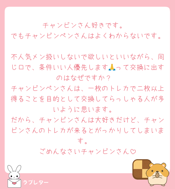 チャンビンさん好きです。
でもチャンビンペンさんはよくわからないです。
不人気メン扱いしないで欲しいといいながら、同じ口で、条件いい人優先します🙏って交換に出すのはなぜですか？
チャンビンペンさんは、一枚のトレカで二枚以上得ることを目的として交換してらっしゃる人が多いように思います。
だから、チャンビンさんは大好きだけど、チャンビンさんのトレカが来るとがっかりしてしまいます。
ごめんなさいチャンビンさん