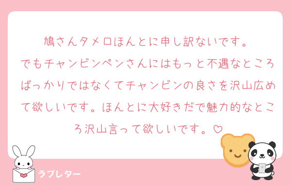 鳩さんタメ口ほんとに申し訳ないです。
でもチャンビンペンさんにはもっと不遇なところばっかりではなくてチャンビンの良さを沢山広めて欲しいです。ほんとに大好きだで魅力的なところ沢山言って欲しいです。