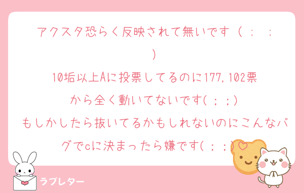 アクスタ恐らく反映されて無いです（ ;  ; ）
10垢以上Aに投票してるのに177,102票から全く動いてないです(；；)
もしかしたら抜いてるかもしれないのにこんなバグでcに決まったら嫌です(；；)