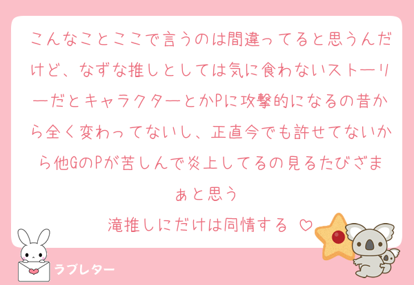 こんなことここで言うのは間違ってると思うんだけど、なずな推しとしては気に食わないストーリーだとキャラクターとかPに攻撃的になるの昔から全く変わってないし、正直今でも許せてないから他GのPが苦しんで炎上してるの見るたびざまぁと思う♡
滝推しにだけは同情する♡