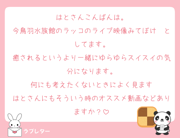 はとさんこんばんは。
今鳥羽水族館のラッコのライブ映像みてぼけ〜としてます。
癒されるというより一緒にゆらゆらスイスイの気分になります。
何にも考えたくないときによく見ます
はとさんにもそういう時のオススメ動画などありますか？