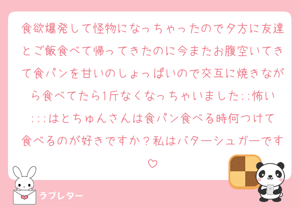 食欲爆発して怪物になっちゃったので夕方に友達とご飯食べて帰ってきたのに今またお腹空いてきて食パンを甘いのしょっぱいので交互に焼きながら食べてたら1斤なくなっちゃいました;;怖い;;;はとちゅんさんは食パン食べる時何つけて食べるのが好きですか？私はバターシュガーです