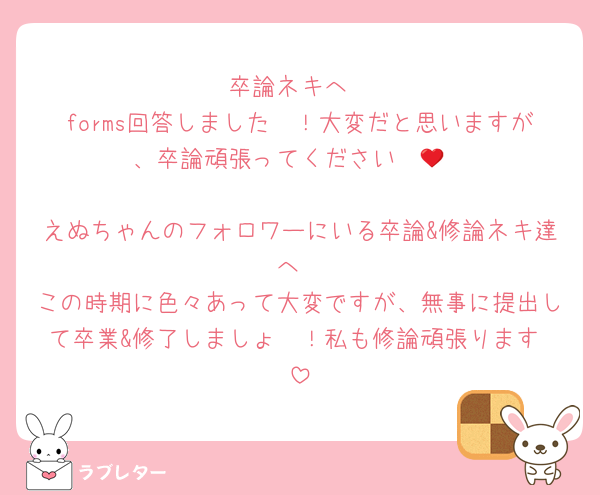 卒論ネキへ
forms回答しました〜！大変だと思いますが、卒論頑張ってください❤️‍🔥

えぬちゃんのフォロワーにいる卒論&修論ネキ達へ
この時期に色々あって大変ですが、無事に提出して卒業&修了しましょ〜！私も修論頑張ります♡