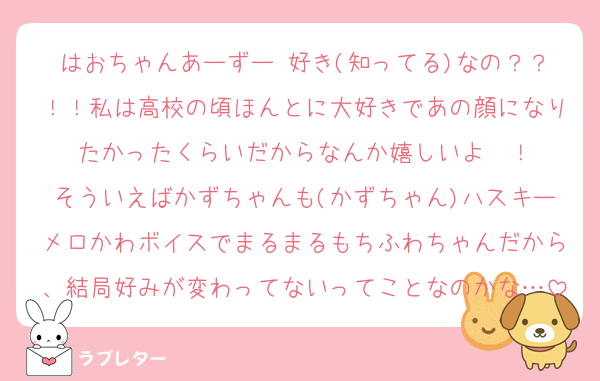 はおちゃんあーずー 好き(知ってる)なの？？！！私は高校の頃ほんとに大好きであの顔になりたかったくらいだからなんか嬉しいよ〜！
そういえばかずちゃんも(かずちゃん)ハスキーメロかわボイスでまるまるもちふわちゃんだから、結局好みが変わってないってことなのかな…