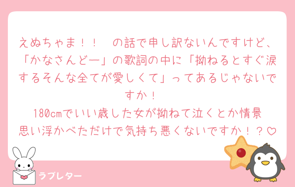 えぬちゃま！！🧡の話で申し訳ないんですけど、「かなさんどー」の歌詞の中に「拗ねるとすぐ涙するそんな全てが愛しくて」ってあるじゃないですか！
180cmでいい歳した女が拗ねて泣くとか情景思い浮かべただけで気持ち悪くないですか！？