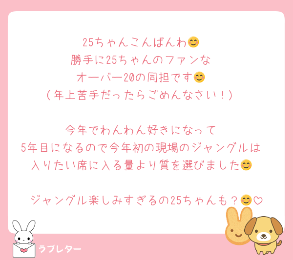 25ちゃんこんばんわ😊
勝手に25ちゃんのファンな
オーバー20の同担です😊
(年上苦手だったらごめんなさい！)

今年でわんわん好きになって
5年目になるので今年初の現場のジャングルは
入りたい席に入る量より質を選びました😊

ジャングル楽しみすぎるの25ちゃんも？😊