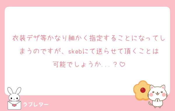 衣装デザ等かなり細かく指定することになってしまうのですが、skebにて送らせて頂くことは可能でしょうか...？
