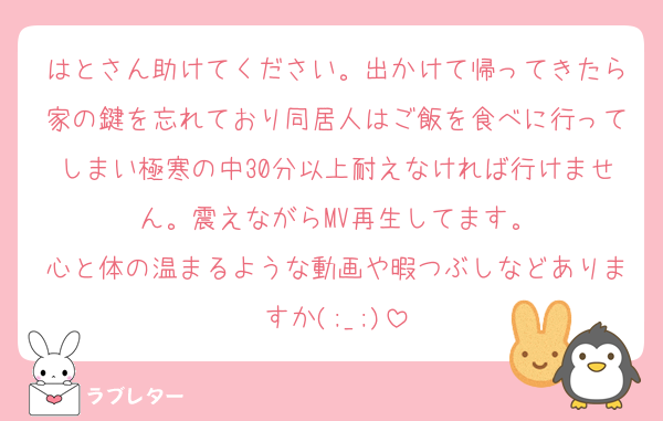 はとさん助けてください。出かけて帰ってきたら家の鍵を忘れており同居人はご飯を食べに行ってしまい極寒の中30分以上耐えなければ行けません。震えながらMV再生してます。
心と体の温まるような動画や暇つぶしなどありますか(;_;)