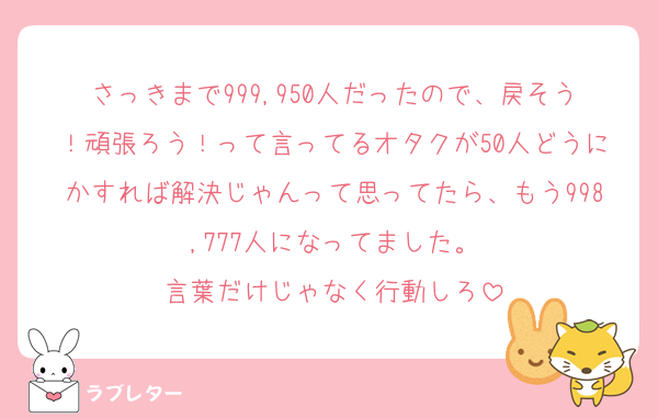 さっきまで999,950人だったので、戻そう！頑張ろう！って言ってるオタクが50人どうにかすれば解決じゃんって思ってたら、もう998,777人になってました。
言葉だけじゃなく行動しろ