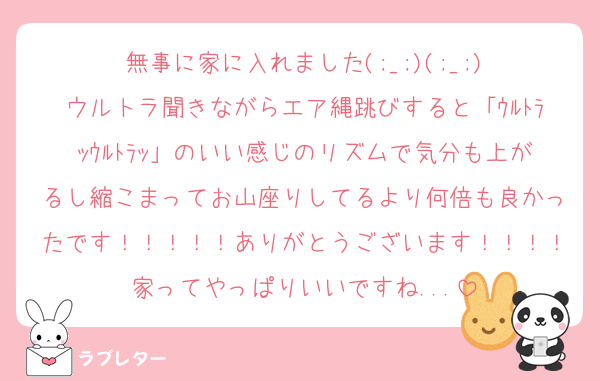 無事に家に入れました(;_;)(;_;)
ウルトラ聞きながらエア縄跳びすると「ｳﾙﾄﾗｯｳﾙﾄﾗｯ」のいい感じのリズムで気分も上がるし縮こまってお山座りしてるより何倍も良かったです！！！！！ありがとうございます！！！！家ってやっぱりいいですね...