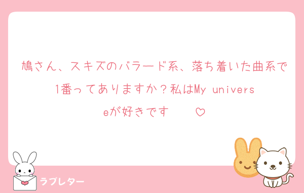 鳩さん、スキズのバラード系、落ち着いた曲系で1番ってありますか？私はMy universeが好きです❤️❤️