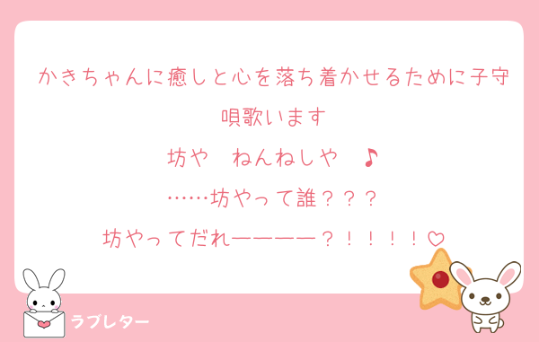 かきちゃんに癒しと心を落ち着かせるために子守唄歌います
坊や〜ねんねしや〜♪
……坊やって誰？？？
坊やってだれーーーー？！！！！
