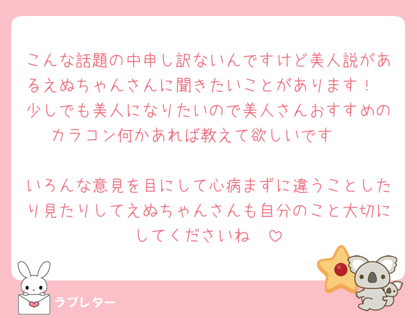 こんな話題の中申し訳ないんですけど美人説があるえぬちゃんさんに聞きたいことがあります！
少しでも美人になりたいので美人さんおすすめのカラコン何かあれば教えて欲しいです🥲

いろんな意見を目にして心病まずに違うことしたり見たりしてえぬちゃんさんも自分のこと大切にしてくださいね🥲