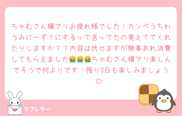 ちゃむさん横アリお疲れ様でした！カンペうちわうみにーず？にするって言ってたの覚えててくれたりしますか？？内容は伏せますが無事あれ消費してもらえました😭😭😭ちゃむさん横アリ楽しんでそうで何よりです！残り3日も楽しみましょう🫶🏻