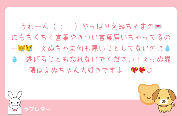 うわーん（ ; ; ）やっぱりえぬちゃまの💌にもちくちく言葉やきつい言葉届いちゃってるのー😿😿　えぬちゃま何も悪いことしてないのに💧💧　逃げることも忘れないでください！えっぬ界隈はえぬちゃん大好きですよー💖💖